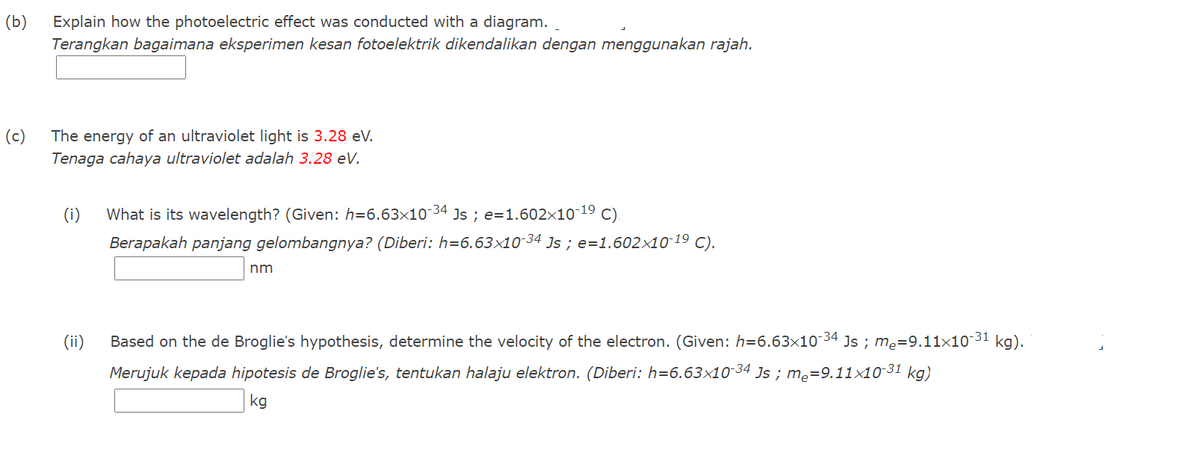 (b)
Explain how the photoelectric effect was conducted with a diagram.
Terangkan bagaimana eksperimen kesan fotoelektrik dikendalikan dengan menggunakan rajah.
(c)
The energy of an ultraviolet light is 3.28 eV.
Tenaga cahaya ultraviolet adalah 3.28 eV.
-34
(i)
What is its wavelength? (Given: h=6.63x10
Js ; e=1.602×10-19 c).
Berapakah panjang gelombangnya? (Diberi: h=6.63x10-34 Js ; e=1.602×10 19 C).
nm
(ii)
Based on the de Broglie's hypothesis, determine the velocity of the electron. (Given: h=6.63x10 34 Js ; me=9.11x10 31 kg).
Merujuk kepada hipotesis de Broglie's, tentukan halaju elektron. (Diberi: h=6.63x10-34 Js ; me=9.11x10 31 kg)
kg
