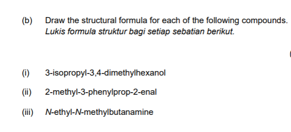 (b)
Draw the structural formula for each of the following compounds.
Lukis formula struktur bagi setiap sebatian berikut.
(i)
3-isopropyl-3,4-dimethylhexanol
(ii)
2-methyl-3-phenylprop-2-enal
(iii)
N-ethyl-N-methylbutanamine
