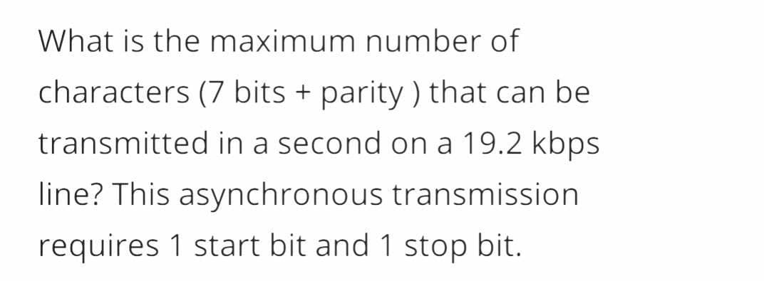 What is the maximum number of
characters (7 bits + parity ) that can be
transmitted in a second on a 19.2 kbps
line? This asynchronous transmission
requires 1 start bit and 1 stop bit.
