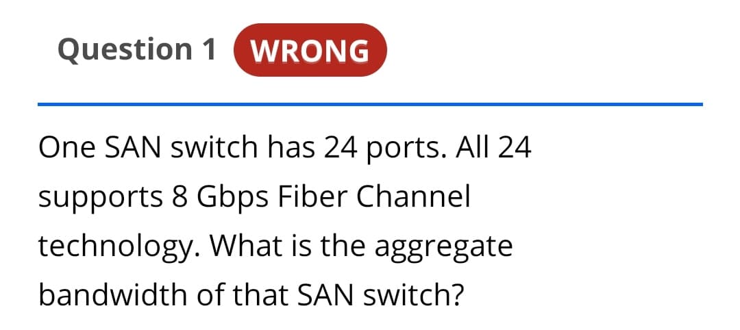 Question 1
WRONG
One SAN switch has 24 ports. All 24
supports 8 Gbps Fiber Channel
technology. What is the aggregate
bandwidth of that SAN switch?
