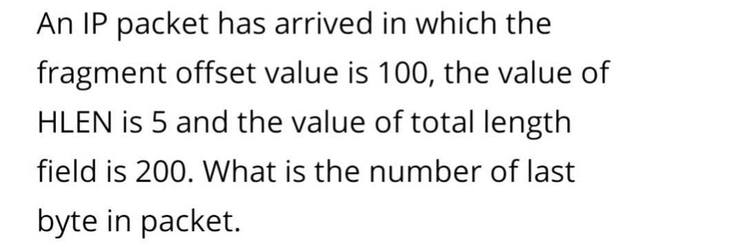 An IP packet has arrived in which the
fragment offset value is 100, the value of
HLEN is 5 and the value of total length
field is 200. What is the number of last
byte in packet.
