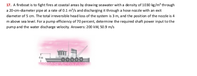 17. A fireboat is to fight fires at coastal areas by drawing seawater with a density of 1030 kg/m² through
a 20-cm-diameter pipe at a rate of 0.1 m/s and discharging it through a hose nozzle with an exit
diameter of 5 cm. The total irreversible head loss of the system is 3 m, and the position of the nozzle is 4
m above sea level. For a pump efficiency of 70 percent, determine the required shaft power input to the
pumpand the water discharge velocity. Answers: 200 kW, 50.9 m/s
C00000
