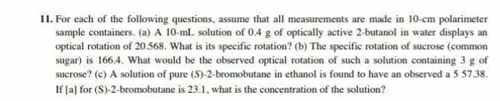 11. For each of the following questions, assume that all measurements are made in 10-cm polarimeter
sample containers. (a) A 10-ml solution of 0.4 g of optically active 2-butanol in water displays an
optical rotation of 20.568. What is its specific rotation? (b) The specific rotation of sucrose (common
sugar) is 166.4. What would be the observed optical rotation of such a solution containing 3 g of
sucrose? (c) A solution of pure (S)-2-bromobutane in ethanol is found to have an observed a 5 57.38.
If [a] for (S)-2-bromobutane is 23.1, what is the concentration of the solution?
