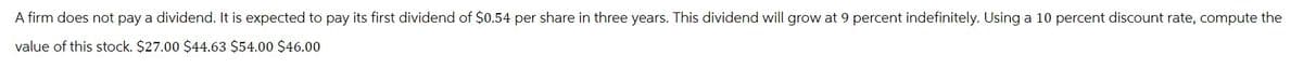 A firm does not pay a dividend. It is expected to pay its first dividend of $0.54 per share in three years. This dividend will grow at 9 percent indefinitely. Using a 10 percent discount rate, compute the
value of this stock. $27.00 $44.63 $54.00 $46.00