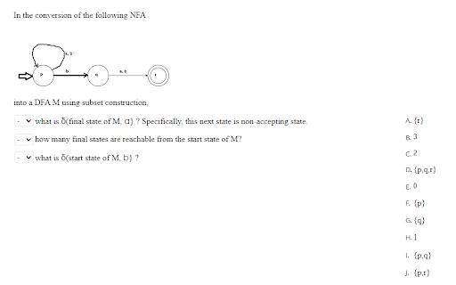 In the conversion of the following NFA
into a DFA M using subset construction,
v what is Ö(final state of M, a) ? Specifically, this next state is non-accepting state.
A (t)
v how many final states are reachable from the start state of M?
R3
C2
what is Ö(start state of M, b} ?
D. {p.g.r)
E. 0
F. (p)
G. (a}
H.1
1. (p.a)
J. (p.)
