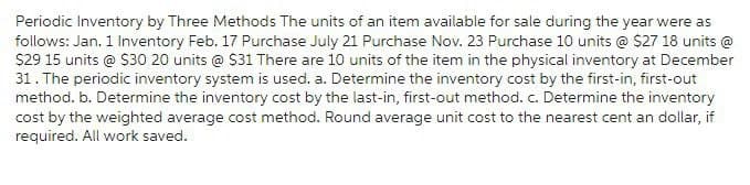 Periodic Inventory by Three Methods The units of an item available for sale during the year were as
follows: Jan. 1 Inventory Feb. 17 Purchase July 21 Purchase Nov. 23 Purchase 10 units @ $27 18 units @
$29 15 units @ $30 20 units @ $31 There are 10 units of the item in the physical inventory at December
31. The periodic inventory system is used. a. Determine the inventory cost by the first-in, first-out
method. b. Determine the inventory cost by the last-in, first-out method. c. Determine the inventory
cost by the weighted average cost method. Round average unit cost to the nearest cent an dollar, if
required. All work saved.