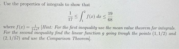 - Use the properties of integrals to show that
19
dx <
68
17
where f(r) = (Hint: For the first inequality use the mean value theorem for integrals.
For the second inequality find the linear function g going trough the points (1, 1/2) and
(2, 1/15) and use the Comparison Theorem).
