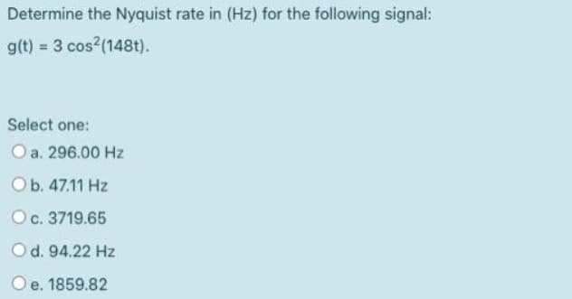 Determine the Nyquist rate in (Hz) for the following signal:
g(t) = 3 cos2 (148t).
Select one:
a. 296.00 Hz
O b. 47.11 Hz
O c. 3719.65
O d. 94.22 Hz
e. 1859.82