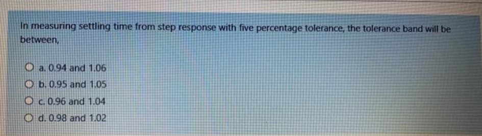 In measuring settling time from step response with five percentage tolerance, the tolerance band will be
between,
O a. 0.94 and 1.06
O b. 0.95 and 1.05
O c.0.96 and 1.04
O d. 0.98 and 1.02
