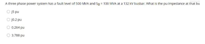 A three phase power system has a fault level of 500 MVA and Sg = 100 MVA at a 132 kV busbar. What is the pu impedance at that bu
O j5 pu
O jo.2 pu
O 0.264 pu
O 3.788 pu
