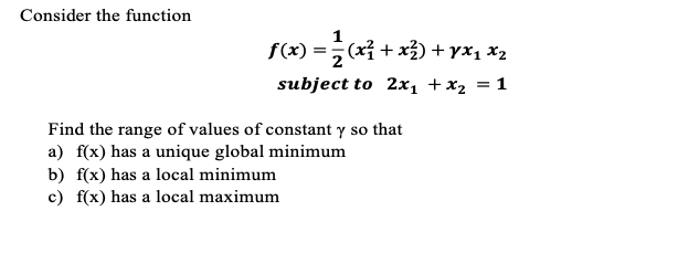 Consider the function
f(x) = (x² + x²) + yx₁ X2
subject to 2x₁ + x₂ = 1
Find the range of values of constant y so that
a) f(x) has a unique global minimum
b) f(x) has a local minimum
c) f(x) has a local maximum