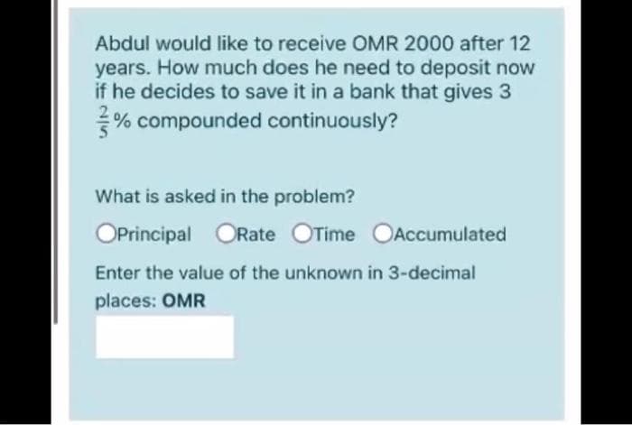 Abdul would like to receive OMR 2000 after 12
years. How much does he need to deposit now
if he decides to save it in a bank that gives 3
% compounded continuously?
What is asked in the problem?
OPrincipal ORate OTime OAccumulated
Enter the value of the unknown in 3-decimal
places: OMR