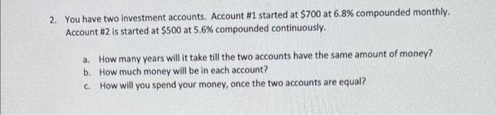 2. You have two investment accounts. Account #1 started at $700 at 6.8% compounded monthly.
Account #2 is started at $500 at 5.6% compounded continuously.
a. How many years will it take till the two accounts have the same amount of money?
How much money will be in each account?
b.
c. How will you spend your money, once the two accounts are equal?