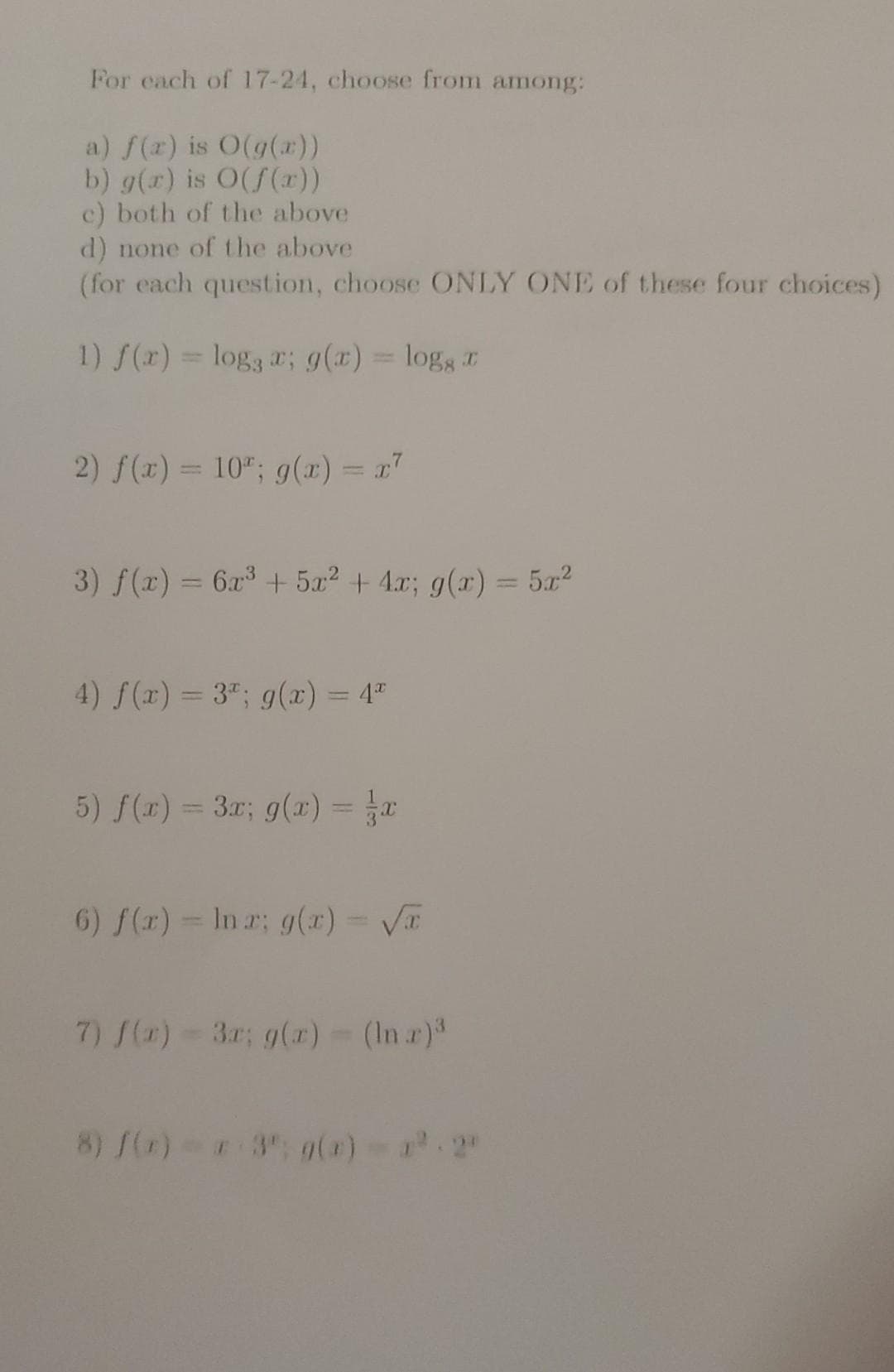 For each of 17-24, choose from among:
a) f(x) is O(g(x))
b) g(r) is O(f(x))
c) both of the above
d) none of the above
(for each question, choose ONLY ONE of these four choices)
1) f(x) = log æ; g(x) = logg
2) f(x) = 10; g(x) = x²
3) f(x) = 6x³ + 5x² + 4x; g(x) = 5x²
4) f(x) = 3¹; g(x) = 4*
5) f(x) = 3x; g(x) = x
6) f(x)= Ina; g(x) = √
7) f(x) = 3r; g(x) = (Inr)³
8) f(x)= x 3º; g(x)=x².2°