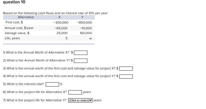 question 10
Based on the following cash flows and an interest rate of 10% per year
Alternative
X
-300,000
-65,000
25,000
5
First cost, $
Annual cost, $/year
Salvage value, $
Life, years
-850,000
-10,000
160,000
%
00
1) What is the Annual Worth of Alternative X? $
2) What is the Annual Worth of Alternative Y? $
3) What is the annual worth of the first cost and salvage value for project X? $
4) What is the annual worth of the first cost and salvage value for project Y? $
5) What is the interest rate?
6) What is the project life for Alternative X?
7) What is the project life for Alternative Y? (Click to select)✓ years
years