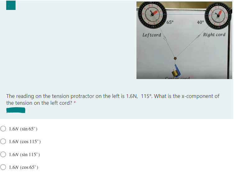 65°
40°
Leftcord
Right cord
Contar cord
The reading on the tension protractor on the left is 1.6N, 115°. What is the x-component of
the tension on the left cord? *
O 1.6N (sin 65°)
O 1.6N (cos 115°)
O 1.6N (sin 115°)
O 1.6N (cos 65°)
