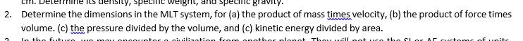 density, specin
ignt,
spe
2. Determine the dimensions in the MLT system, for (a) the product of mass times velocity, (b) the product of force times
volume. (c) the pressure divided by the volume, and (c) kinetic energy divided by area.
www
In tho fut
sivilization fcom
- plans+ Thoywill no uce ths
Lor Ar
ustoms of unitr
