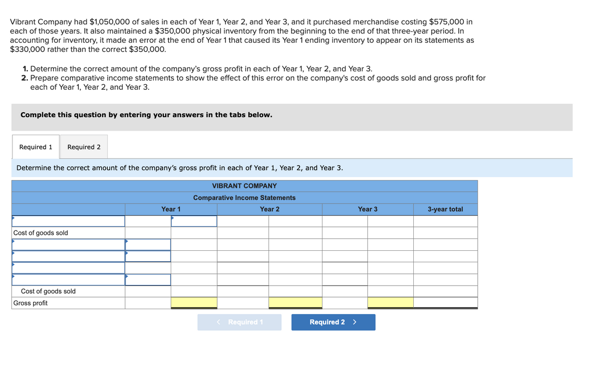 Vibrant Company had $1,050,000 of sales in each of Year 1, Year 2, and Year 3, and it purchased merchandise costing $575,000 in
each of those years. It also maintained a $350,000 physical inventory from the beginning to the end of that three-year period. In
accounting for inventory, it made an error at the end of Year 1 that caused its Year 1 ending inventory to appear on its statements as
$330,000 rather than the correct $350,000.
1. Determine the correct amount of the company's gross profit in each of Year 1, Year 2, and Year 3.
2. Prepare comparative income statements to show the effect of this error on the company's cost of goods sold and gross profit for
each of Year 1, Year 2, and Year 3.
Complete this question by entering your answers in the tabs below.
Required 1 Required 2
Determine the correct amount of the company's gross profit in each of Year 1, Year 2, and Year 3.
Cost of goods sold
Cost of goods sold
Gross profit
Year 1
VIBRANT COMPANY
Comparative Income Statements
Year 2
< Required 1
Required 2 >
Year 3
3-year total