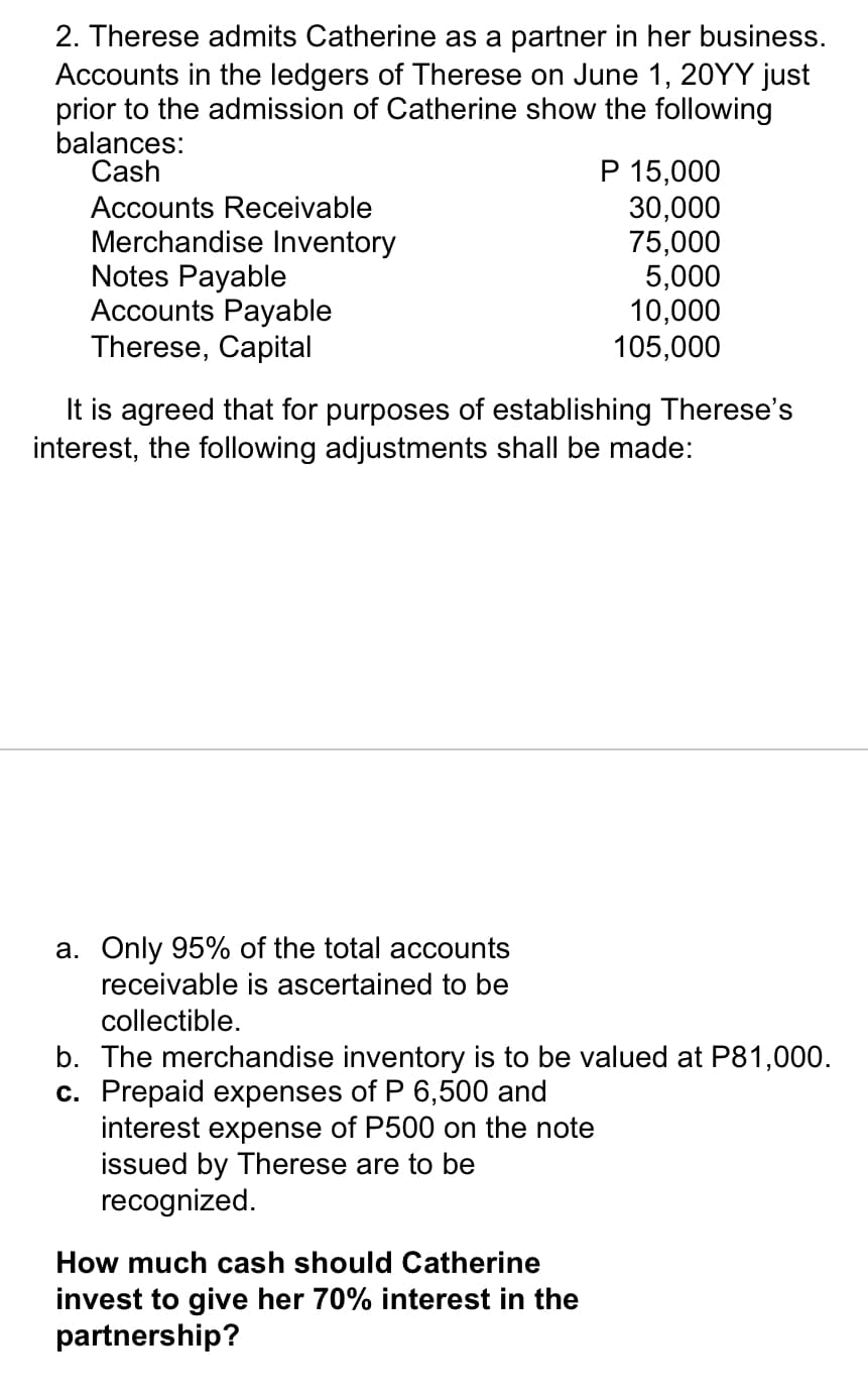 2. Therese admits Catherine as a partner in her business.
Accounts in the ledgers of Therese on June 1, 20YY just
prior to the admission of Catherine show the following
balances:
Cash
Accounts Receivable
Merchandise Inventory
Notes Payable
Accounts Payable
Therese, Capital
It is agreed that for purposes of establishing Therese's
interest, the following adjustments shall be made:
a. Only 95% of the total accounts
receivable is ascertained to be
collectible.
P 15,000
30,000
75,000
5,000
10,000
105,000
b. The merchandise inventory is to be valued at P81,000.
c. Prepaid expenses of P 6,500 and
interest expense of P500 on the note
issued by Therese are to be
recognized.
How much cash should Catherine
invest to give her 70% interest in the
partnership?