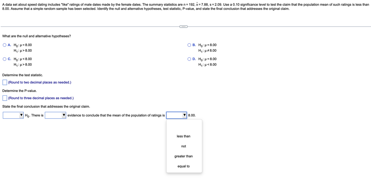 A data set about speed dating includes "like" ratings of male dates made by the female dates. The summary statistics are n = 192, x = 7.88, s=2.09. Use a 0.10 significance level to test the claim that the population mean of such ratings is less than
8.00. Assume that a simple random sample has been selected. Identify the null and alternative hypotheses, test statistic, P-value, and state the final conclusion that addresses the original claim.
What are the null and alternative hypotheses?
O A. Ho: μ = 8.00
H₁:μ>8.00
C. Ho: μ< 8.00
H₁:μ> 8.00
Determine the test statistic.
(Round to two decimal places as needed.)
Determine the P-value.
(Round to three decimal places as needed.)
State the final conclusion that addresses the original claim.
Ho. There is
evidence to conclude that the mean of the population of ratings is
less than
not
B. Ho: μ = 8.00
H₁: μ8.00
8.00.
D. Ho: μ = 8.00
H₁: μ< 8.00
equal to
greater than