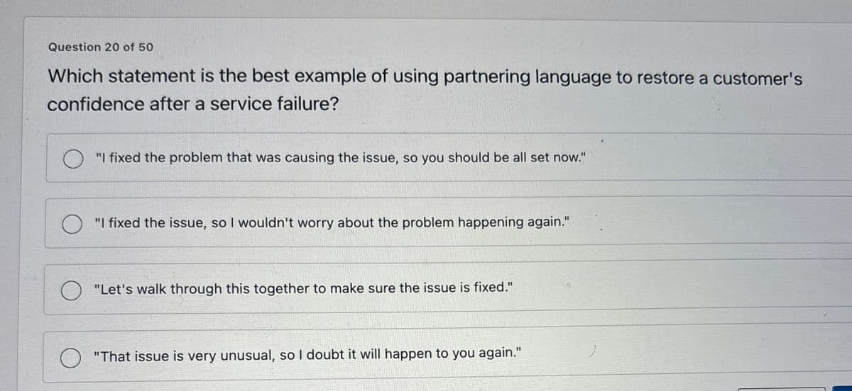 Question 20 of 50
Which statement is the best example of using partnering language to restore a customer's
confidence after a service failure?
"I fixed the problem that was causing the issue, so you should be all set now."
"I fixed the issue, so I wouldn't worry about the problem happening again."
"Let's walk through this together to make sure the issue is fixed."
О
"That issue is very unusual, so I doubt it will happen to you again."