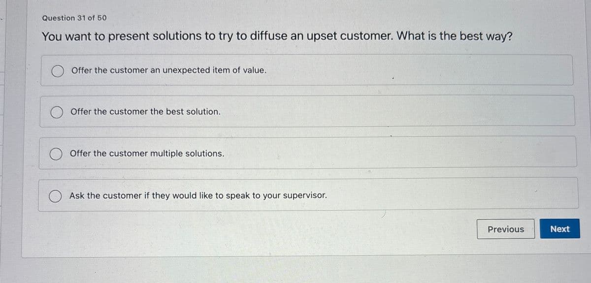 Question 31 of 50
You want to present solutions to try to diffuse an upset customer. What is the best way?
Offer the customer an unexpected item of value.
Offer the customer the best solution.
Offer the customer multiple solutions.
Ask the customer if they would like to speak to your supervisor.
Previous
Next