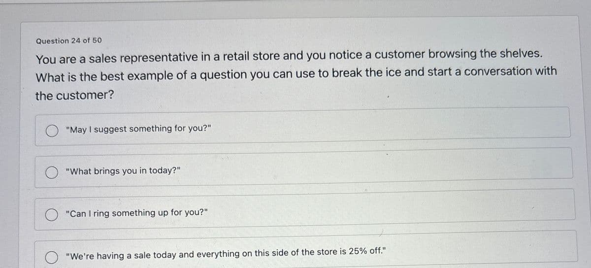 Question 24 of 50
You are a sales representative in a retail store and you notice a customer browsing the shelves.
What is the best example of a question you can use to break the ice and start a conversation with
the customer?
"May I suggest something for you?"
"What brings you in today?"
"Can I ring something up for you?"
"We're having a sale today and everything on this side of the store is 25% off."