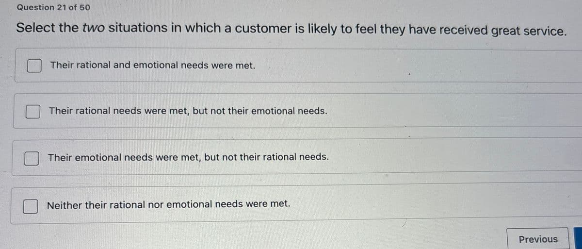 Question 21 of 50
Select the two situations in which a customer is likely to feel they have received great service.
Their rational and emotional needs were met.
Their rational needs were met, but not their emotional needs.
Their emotional needs were met, but not their rational needs.
Neither their rational nor emotional needs were met.
Previous