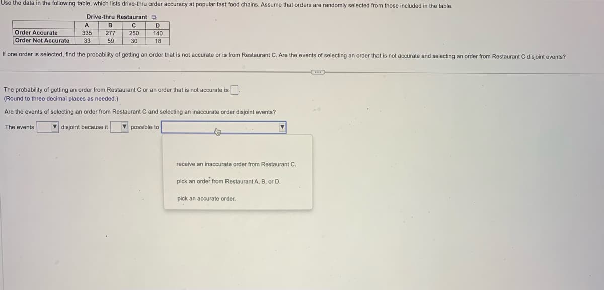 Use the data in the following table, which lists drive-thru order accuracy at popular fast food chains. Assume that orders are randomly selected from those included in the table.
Drive-thru Restaurant
C
250
30
A
B
335 277
59
D
140
18
Order Accurate
Order Not Accurate 33
If one order is selected, find the probability of getting an order that is not accurate or is from Restaurant C. Are the events of selecting an order that is not accurate and selecting an order from Restaurant C disjoint events?
The events
The probability of getting an order from Restaurant C or an order that is not accurate is
(Round to three decimal places as needed.)
Are the events of selecting an order from Restaurant C and selecting an inaccurate order disjoint events?
disjoint because it
possible to
receive an inaccurate order from Restaurant C.
pick an order from Restaurant A, B, or D.
pick an accurate order.
C