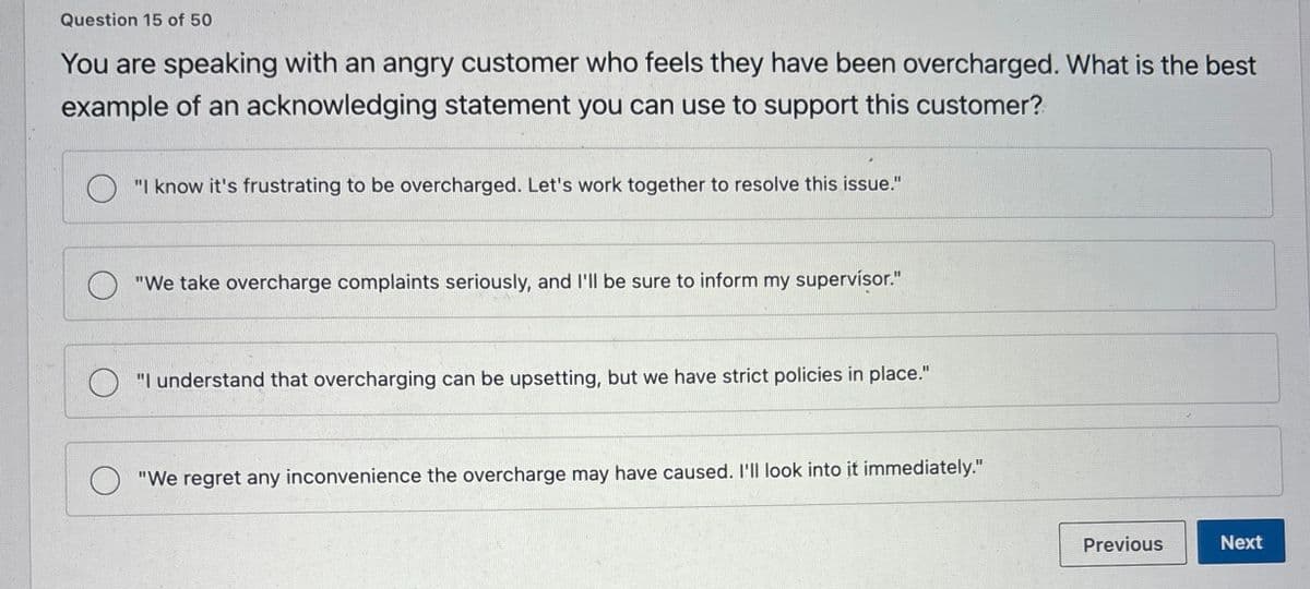 Question 15 of 50
You are speaking with an angry customer who feels they have been overcharged. What is the best
example of an acknowledging statement you can use to support this customer?
"I know it's frustrating to be overcharged. Let's work together to resolve this issue."
"We take overcharge complaints seriously, and I'll be sure to inform my supervisor."
"I understand that overcharging can be upsetting, but we have strict policies in place."
"We regret any inconvenience the overcharge may have caused. I'll look into it immediately."
Previous
Next