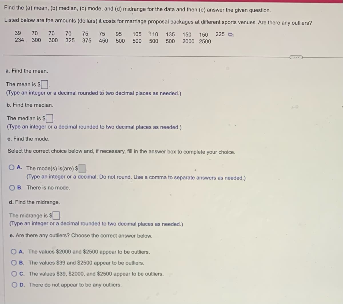 Find the (a) mean, (b) median, (c) mode, and (d) midrange for the data and then (e) answer the given question.
Listed below are the amounts (dollars) it costs for marriage proposal packages at different sports venues. Are there any outliers?
39
234
70 70 70 75 75 95 105 110 135 150 150 225
300 300 325 375 450 500 500 500 500 2000 2500
a. Find the mean.
The mean is $
(Type an integer or a decimal rounded to two decimal places as needed.)
b. Find the median.
The median is $.
(Type an integer or a decimal rounded to two decimal places as needed.)
c. Find the mode.
Select the correct choice below and, if necessary, fill in the answer box to complete your choice.
OA. The mode(s) is(are) $
(Type an integer or a decimal. Do not round. Use a comma to separate answers as needed.)
B. There is no mode.
d. Find the midrange.
The midrange is $.
(Type an integer or a decimal rounded to two decimal places as needed.)
e. Are there any outliers? Choose the correct answer below.
O A. The values $2000 and $2500 appear to be outliers.
B. The values $39 and $2500 appear to be outliers.
OC. The values $39, $2000, and $2500 appear to be outliers.
O D. There do not appear to be any outliers.
44