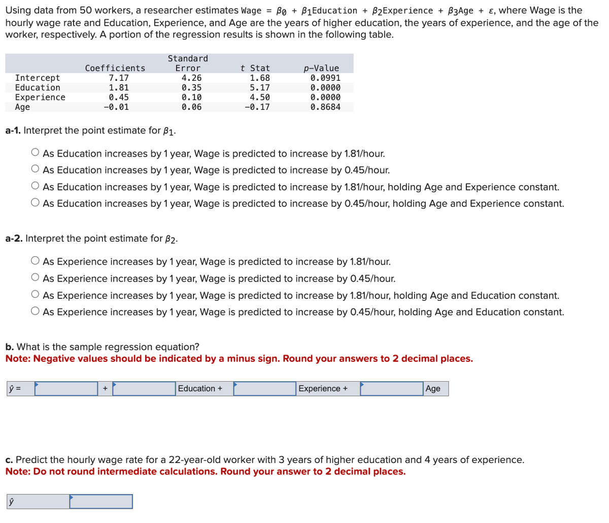 Bo
Using data from 50 workers, a researcher estimates Wage = ẞe + B₁Education + B2Experience + B3Age + ε, where Wage is the
hourly wage rate and Education, Experience, and Age are the years of higher education, the years of experience, and the age of the
worker, respectively. A portion of the regression results is shown in the following table.
Intercept
Education
Experience
Age
Coefficients
Standard
Error
t Stat
p-Value
7.17
4.26
1.68
0.0991
1.81
0.35
5.17
0.0000
0.45
0.10
4.50
0.0000
-0.01
0.06
-0.17
0.8684
a-1. Interpret the point estimate for ẞ1.
As Education increases by 1 year, Wage is predicted to increase by 1.81/hour.
As Education increases by 1 year, Wage is predicted to increase by 0.45/hour.
As Education increases by 1 year, Wage is predicted to increase by 1.81/hour, holding Age and Experience constant.
As Education increases by 1 year, Wage is predicted to increase by 0.45/hour, holding Age and Experience constant.
a-2. Interpret the point estimate for $2.
As Experience increases by 1 year, Wage is predicted to increase by 1.81/hour.
As Experience increases by 1 year, Wage is predicted to increase by 0.45/hour.
As Experience increases by 1 year, Wage is predicted to increase by 1.81/hour, holding Age and Education constant.
As Experience increases by 1 year, Wage is predicted to increase by 0.45/hour, holding Age and Education constant.
b. What is the sample regression equation?
Note: Negative values should be indicated by a minus sign. Round your answers to 2 decimal places.
ŷ =
+
Education +
Experience +
Age
c. Predict the hourly wage rate for a 22-year-old worker with 3 years of higher education and 4 years of experience.
Note: Do not round intermediate calculations. Round your answer to 2 decimal places.
ŷ