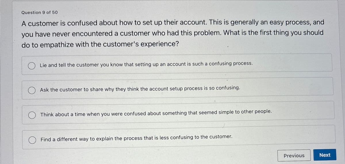 Question 9 of 50
A customer is confused about how to set up their account. This is generally an easy process, and
you have never encountered a customer who had this problem. What is the first thing you should
do to empathize with the customer's experience?
Lie and tell the customer you know that setting up an account is such a confusing process.
Ask the customer to share why they think the account setup process is so confusing.
Think about a time when you were confused about something that seemed simple to other people.
Find a different way to explain the process that is less confusing to the customer.
Previous
Next