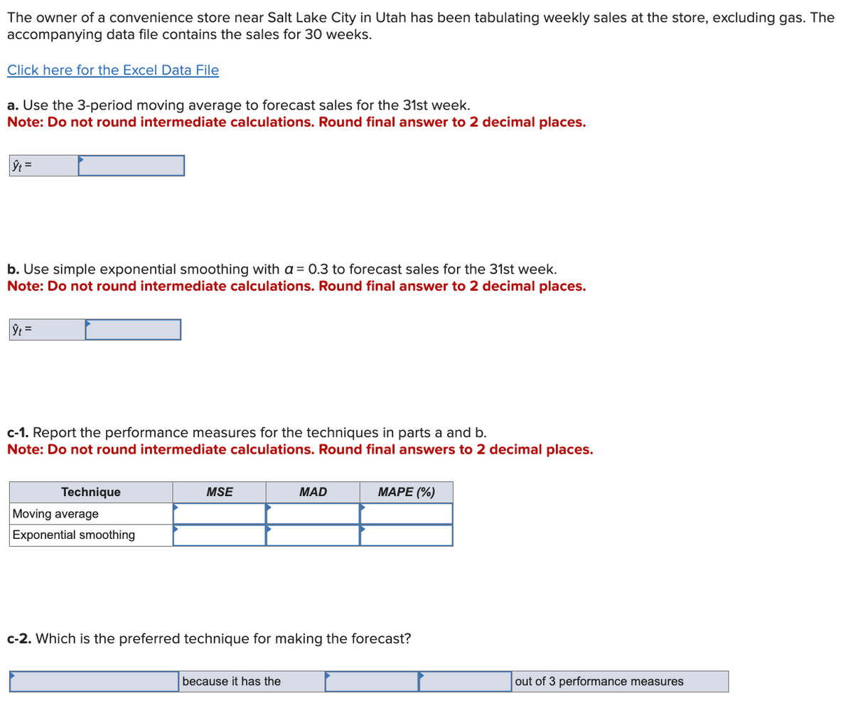 The owner of a convenience store near Salt Lake City in Utah has been tabulating weekly sales at the store, excluding gas. The
accompanying data file contains the sales for 30 weeks.
Click here for the Excel Data File
a. Use the 3-period moving average to forecast sales for the 31st week.
Note: Do not round intermediate calculations. Round final answer to 2 decimal places.
h =
b. Use simple exponential smoothing with a 0.3 to forecast sales for the 31st week.
Note: Do not round intermediate calculations. Round final answer to 2 decimal places.
|ŷt=
c-1. Report the performance measures for the techniques in parts a and b.
Note: Do not round intermediate calculations. Round final answers to 2 decimal places.
Technique
Moving average
Exponential smoothing
MSE
MAD
MAPE (%)
c-2. Which is the preferred technique for making the forecast?
because it has the
out of 3 performance measures