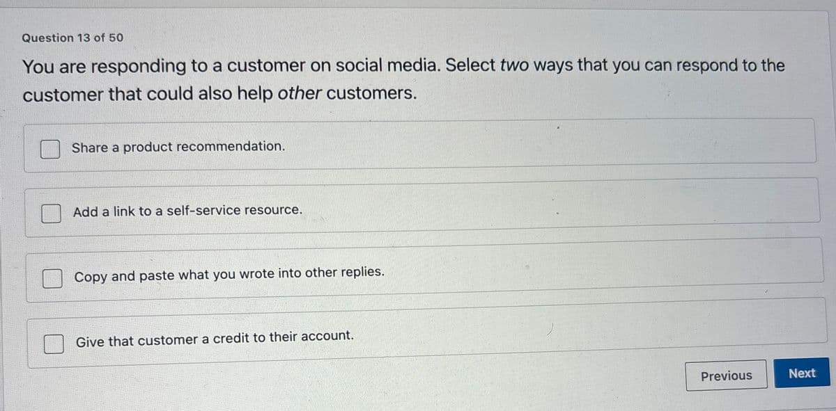 Question 13 of 50
You are responding to a customer on social media. Select two ways that you can respond to the
customer that could also help other customers.
Share a product recommendation.
Add a link to a self-service resource.
Copy and paste what you wrote into other replies.
Give that customer a credit to their account.
Previous
Next