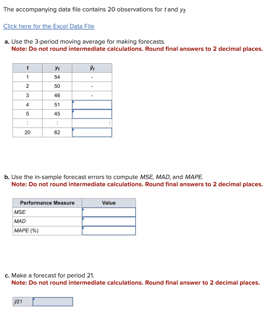 The accompanying data file contains 20 observations for t and yt.
Click here for the Excel Data File
a. Use the 3-period moving average for making forecasts.
Note: Do not round intermediate calculations. Round final answers to 2 decimal places.
t
Ут
ŷt
1
54
2
50
3
46
4
51
5
45
20
20
62
62
b. Use the in-sample forecast errors to compute MSE, MAD, and MAPE.
Note: Do not round intermediate calculations. Round final answers to 2 decimal places.
Value
Performance Measure
MSE
MAD
MAPE (%)
c. Make a forecast for period 21.
Note: Do not round intermediate calculations. Round final answer to 2 decimal places.
ŷ21