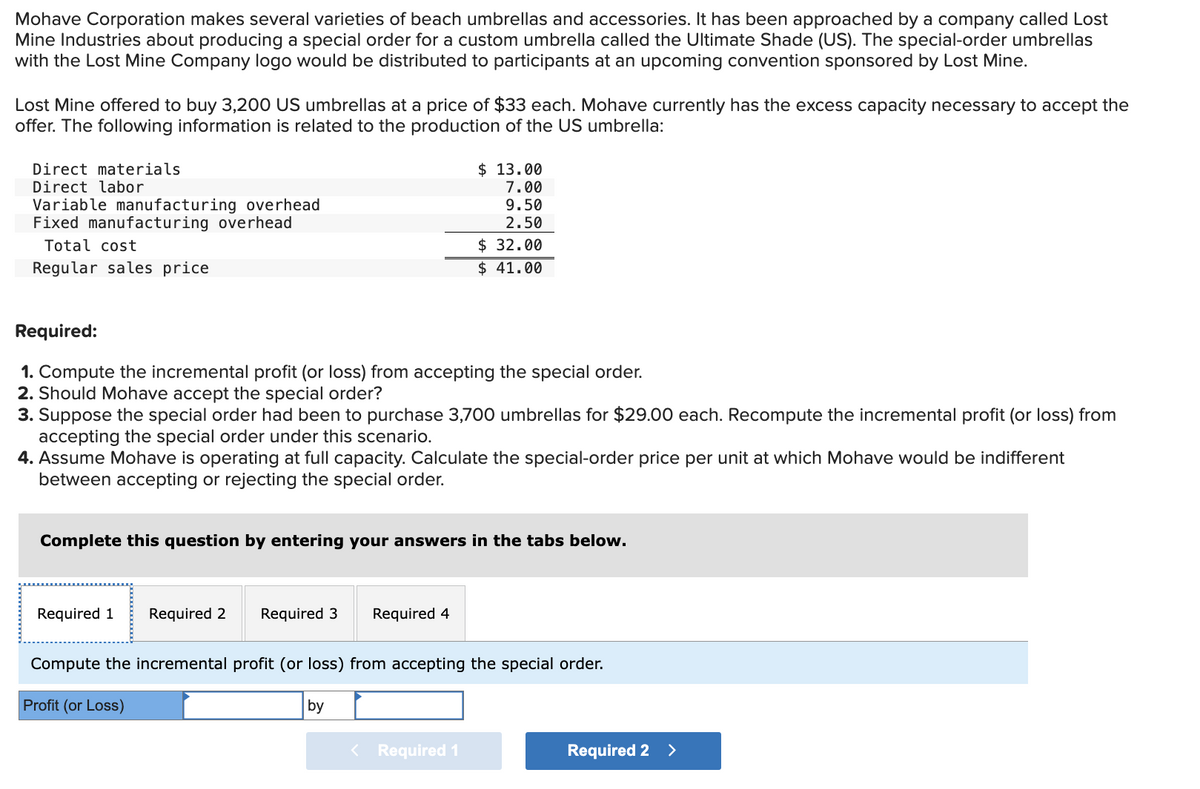 Mohave Corporation makes several varieties of beach umbrellas and accessories. It has been approached by a company called Lost
Mine Industries about producing a special order for a custom umbrella called the Ultimate Shade (US). The special-order umbrellas
with the Lost Mine Company logo would be distributed to participants at an upcoming convention sponsored by Lost Mine.
Lost Mine offered to buy 3,200 US umbrellas at a price of $33 each. Mohave currently has the excess capacity necessary to accept the
offer. The following information is related to the production of the US umbrella:
Direct materials
Direct labor
Variable manufacturing overhead
Fixed manufacturing overhead
Total cost
Regular sales price
Required:
1. Compute the incremental profit (or loss) from accepting the special order.
2. Should Mohave accept the special order?
3. Suppose the special order had been to purchase 3,700 umbrellas for $29.00 each. Recompute the incremental profit (or loss) from
accepting the special order under this scenario.
4. Assume Mohave is operating at full capacity. Calculate the special-order price per unit at which Mohave would be indifferent
between accepting or rejecting the special order.
Complete this question by entering your answers in the tabs below.
Required 1 Required 2
Required 3
$ 13.00
7.00
9.50
2.50
$ 32.00
$41.00
Required 4
by
Compute the incremental profit (or loss) from accepting the special order.
Profit (or Loss)
< Required 1
Required 2 >