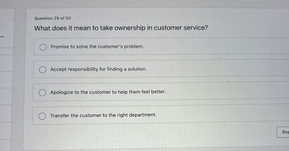 Question 29 of 50
What does it mean to take ownership in customer service?
Promise to solve the customer's problem.
Accept responsibility for finding a solution.
Apologize to the customer to help them feel better.
Transfer the customer to the right department.
Pre