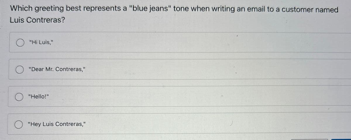 Which greeting best represents a "blue jeans" tone when writing an email to a customer named
Luis Contreras?
"Hi Luis,"
"Dear Mr. Contreras,"
"Hello!"
"Hey Luis Contreras,"