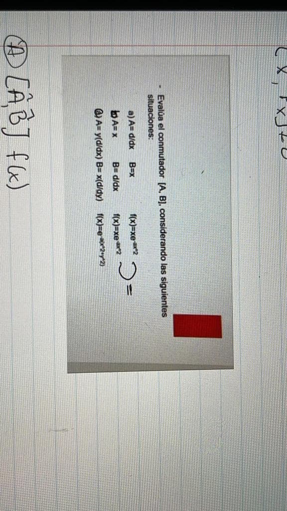 Evalúa el conmutador [A, B). considerando las siguientes
situaciones:
a) A= d/dx
B=x
f(x)=xear2
bA= x
B= d/dx
f(x)=xe2
Q A= y(d/dx) B= x(d/dy) f(x)=e***2+y*2)
