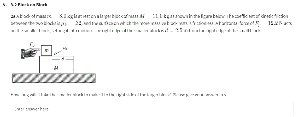 6. 3.2 Block on Block
2a A block of mass m = 3.0 kg is at rest on a larger block of mass M = 11.0 kg as shown in the figure below. The coefficient of kinetic friction
between the two blocks is μ = .32, and the surface on which the more massive block rests is frictionless. A horizontal force of Fp = 12.2 N acts
on the smaller block, setting it into motion. The right edge of the smaller block is d = 2.5 m from the right edge of the small block.
Fp
m
M
Мк
How long will it take the smaller block to make it to the right side of the larger block? Please give your answer in S.
Enter answer here