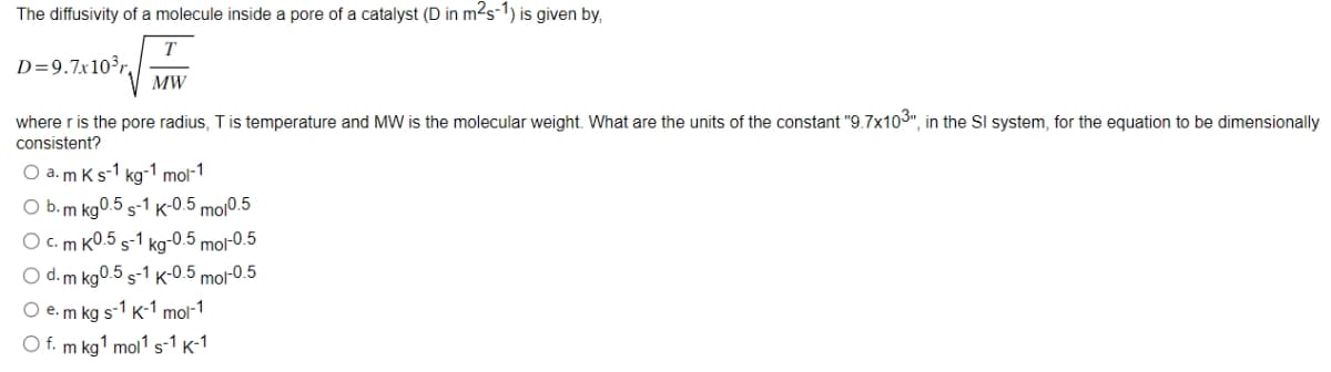 The diffusivity of a molecule inside a pore of a catalyst (D in m²s-1) is given by,
T
D=9.7x10³r,
MW
where r is the pore radius, T is temperature and MW is the molecular weight. What are the units of the constant "9.7x103", in the Sl system, for the equation to be dimensionally
consistent?
O a. m K s-1 kg-1 mol-1
O b. m kg0.5 S-1 K-0.5 mol0.5
O c. m K0.5 s-1 kg-0.5 mol-0.5
O d. m kg0.5 S-1 K-0.5 mol-0.5
O e. m kg s-1 K-1 mol-1
O f. m kg ¹ mol1 s-1 K-1