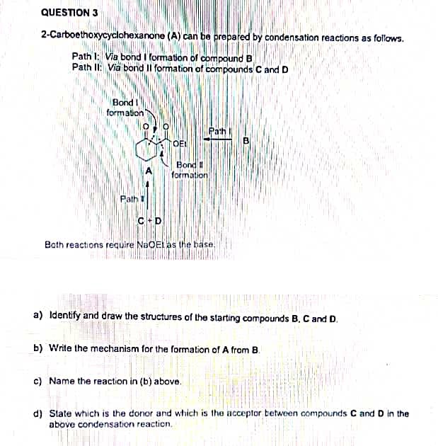 QUESTION 3
2-Carboethoxycyclohexanone (A) can be prepared by condensation reactions as follows.
Path 1: Via bond I formation of compound B
Path II: Via bond Il formation of compounds C and D
Bond I
formation
Path
->
C+D
OE!
Bond II
formation
Path
Both reactions require NaOEL as the base.
B
a) Identify and draw the structures of the starting compounds B, C and D.
c) Name the reaction in (b) above.
b) Write the mechanism for the formation of A from B.
d) State which is the donor and which is the acceptor between compounds C and D in the
above condensation reaction.