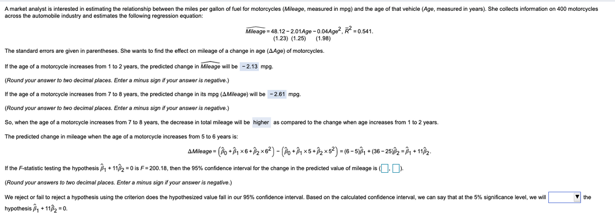 A market analyst is interested in estimating the relationship between the miles per gallon of fuel for motorcycles (Mileage, measured in mpg) and the age of that vehicle (Age, measured in years). She collects information on 400 motorcycles
across the automobile industry and estimates the following regression equation:
Mileage=48.12 -2.01Age-0.04Age², R² = 0.541.
(1.23) (1.25)
(1.98)
The standard errors are given in parentheses. She wants to find the effect on mileage of a change in age (AAge) of motorcycles.
If the age of a motorcycle increases from 1 to 2 years, the predicted change in Mileage will be -2.13 mpg.
(Round your answer to two decimal places. Enter a minus sign if your answer is negative.)
If the age of a motorcycle increases from 7 to 8 years, the predicted change in its mpg (AMileage) will be -2.61 mpg.
(Round your answer to two decimal places. Enter a minus sign if your answer is negative.)
So, when the age of a motorcycle increases from 7 to 8 years, the decrease in total mileage will be higher as compared to the change when age increases from 1 to 2 years.
The predicted change in mileage when the age of a motorcycle increases from 5 to 6 years is:
= (Bо + B₁ × 6 + B₂ × 6² ) − (Bo + B₁ × 5 + ß₂ ×5²) = (6 − 5)³₁ + (36 − 25)ß2 = Â₁ + 11ß₂.
If the F-statistic testing the hypothesis ₁ + 11/₂=0 is F= 200.18, then the 95% confidence interval for the change in the predicted value of mileage is (,).
(Round your answers to two decimal places. Enter a minus sign if your answer is negative.)
We reject or fail to reject a hypothesis using the criterion does the hypothesized value fall in our 95% confidence interval. Based on the calculated confidence interval, we can say that at the 5% significance level, we will
hypothesis ₁ + 11₂ = 0.
AMileage=
the