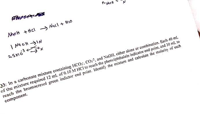 NGCH + HCl-NaCl + H₂0
| NaOH IN
25x1³x
NGOR
Q3: In a carbonate mixture containing HCO, CO2, and NaOH, either alone or combination. Each 40 mL
of the mixture required 12 mL of 0.10 M HCI to reach the phenolphthalein indicator end point, and 30 ml to
reach the bromocresol green indictor end point. Identify the mixture and calculate the molarity of each
component.