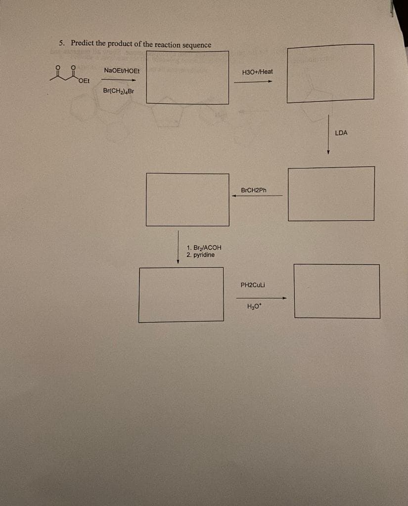 5. Predict the product of the reaction sequence
NaOEU/HOEt
Br(CH₂)4Br
1. Br₂/ACOH
2. pyridine
H3O+/Heat
BrCH2Ph
PH2CuLi
H₂O+
LDA