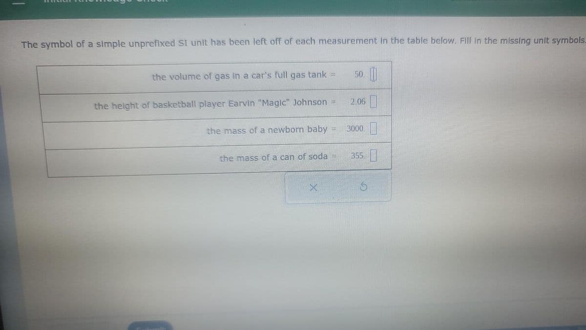 The symbol of a simple unprefixed SI unit has been left off of each measurement in the table below. Fill in the missing unit symbols.
the volume of gas in a car's full gas tank
the height of basketball player Earvin "Magic" Johnson
the mass of a newborn baby
the mass of a can of soda
X
Home
****
an
2.06
3000
S