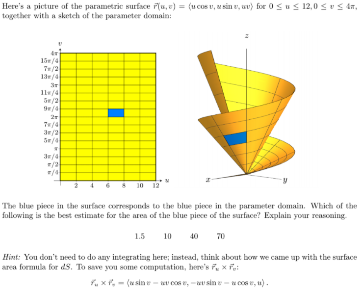 Here's a picture of the parametric surface r(u, v) = (u cos v, u sin v, uv) for 0 ≤ u ≤ 12,0 ≤ v ≤ 4π,
together with a sketch of the parameter domain:
4m
15/4
7π/2
13π/4
3T
11π/4
5π/2
9π/4
2π
7π/4
3π/2
5π/4
ㅠ
3п/4
π/2
π/4
10 12
Y
The blue piece in the surface corresponds to the blue piece in the parameter domain. Which of the
following is the best estimate for the area of the blue piece of the surface? Explain your reasoning.
1.5 10 40
70
Hint: You don't need to do any integrating here; instead, think about how we came up with the surface
area formula for dS. To save you some computation, here's Tux Tv:
Tux T = (usin v-uv cos v, -uv sin v - u cos v, u).