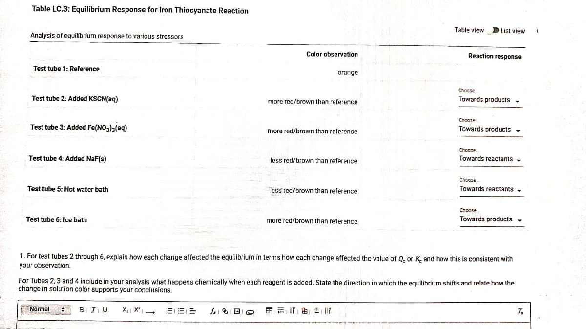 Table LC.3: Equilibrium Response for Iron Thiocyanate Reaction
Analysis of equilibrium response to various stressors
Test tube 1: Reference
Test tube 2: Added KSCN(aq)
Test tube 3: Added Fe(NO3)3(aq)
Test tube 4: Added NaF(s)
Test tube 5: Hot water bath
Test tube 6: Ice bath
Normal
BIU
Color observation
BEE
fx De
orange
more red/brown than reference
more red/brown than reference
less red/brown than reference
less red/brown than reference
more red/brown than reference
Table view List view
BETE
Reaction response
Choose
Towards products -
1. For test tubes 2 through 6, explain how each change affected the equilibrium in terms how each change affected the value of Qc or Ke and how this is consistent with
your observation.
Choose
Towards products -
For Tubes 2, 3 and 4 include in your analysis what happens chemically when each reagent is added. State the direction in which the equilibrium shifts and relate how the
change in solution color supports your conclusions.
Choose
Towards reactants -
Choose
Towards reactants -
Choose
Towards products
Tx