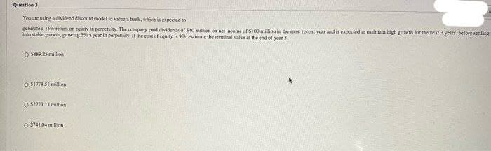 Question 3
You are using a dividend discount model to valoe a bank, which is expected to
generate a 15% retum on equity in perpetuity. The company paid dividends of St0 million on net income of S100 million in the most recent year and is expocted so aintain high growth for the next 3 years, before settling
into stable growth, growing 3% a year in perpetuity, If the cost of equity is 9%. estimate the terminal value at the end of year 3.
O 8889.25 million
O SITT8S1 million
O $2223.13 million
O $741.04 million
